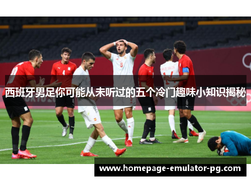 西班牙男足你可能从未听过的五个冷门趣味小知识揭秘