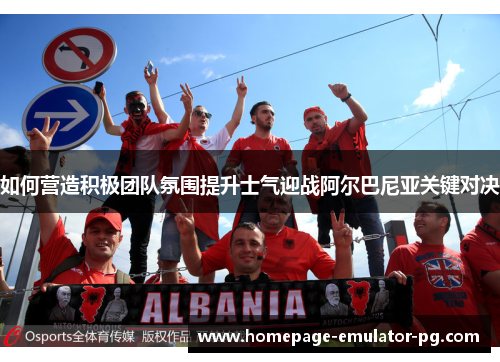 如何营造积极团队氛围提升士气迎战阿尔巴尼亚关键对决 如何营造积极团队氛围提升士气迎战阿尔巴尼亚关键对决