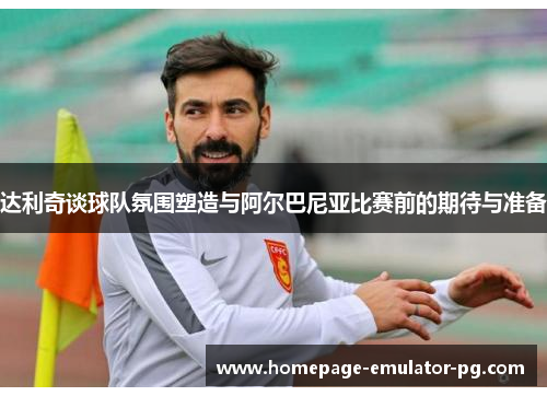 达利奇谈球队氛围塑造与阿尔巴尼亚比赛前的期待与准备