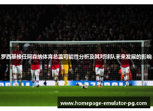 罗西基接任阿森纳体育总监可能性分析及其对球队未来发展的影响