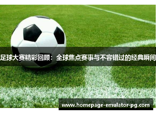 足球大赛精彩回顾：全球焦点赛事与不容错过的经典瞬间