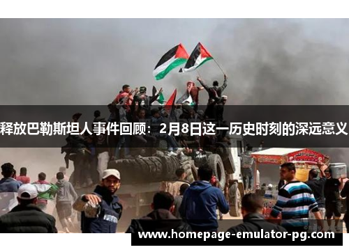 释放巴勒斯坦人事件回顾:2月8日这一历史时刻的深远意义 释放巴勒斯坦人事件回顾:2月8日这一历史时刻的深远意义