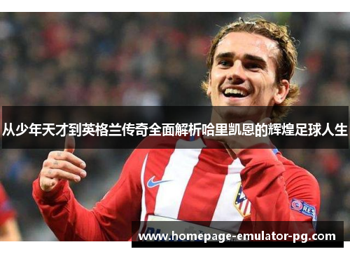 从少年天才到英格兰传奇全面解析哈里凯恩的辉煌足球人生 从少年天才到英格兰传奇全面解析哈里凯恩的辉煌足球人生