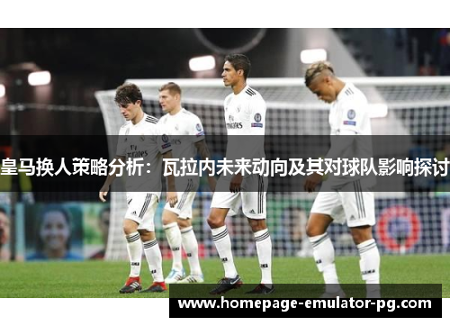 皇马换人策略分析：瓦拉内未来动向及其对球队影响探讨