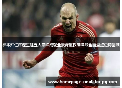 罗本拜仁辉煌生涯五大巅峰成就全景深度权威详尽全面盘点史诗回顾