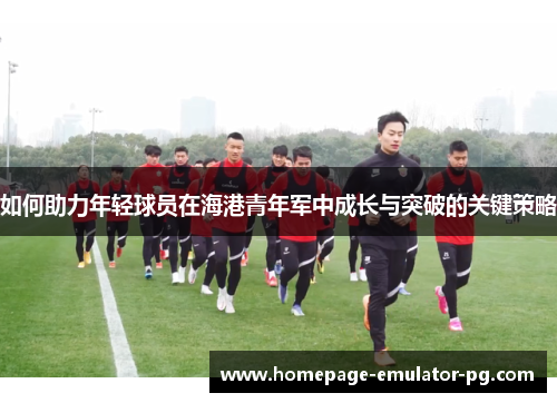 如何助力年轻球员在海港青年军中成长与突破的关键策略