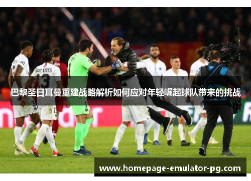 巴黎圣日耳曼重建战略解析如何应对年轻崛起球队带来的挑战