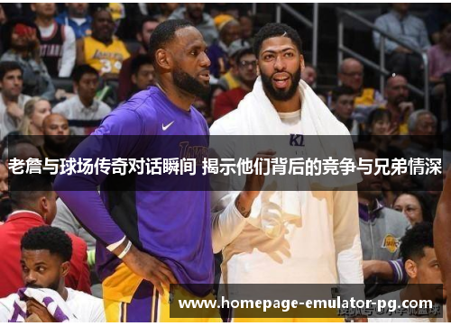 老詹与球场传奇对话瞬间 揭示他们背后的竞争与兄弟情深