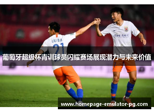 葡萄牙超级杯青训球员闪耀赛场展现潜力与未来价值