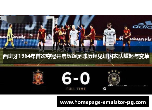 西班牙1964年首次夺冠开启辉煌足球历程见证国家队崛起与变革