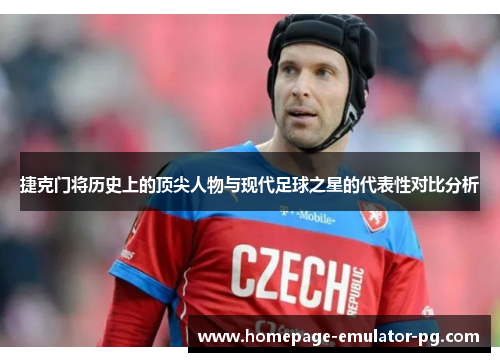 捷克门将历史上的顶尖人物与现代足球之星的代表性对比分析