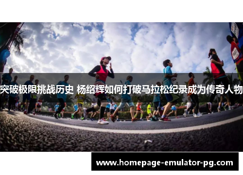 突破极限挑战历史 杨绍辉如何打破马拉松纪录成为传奇人物