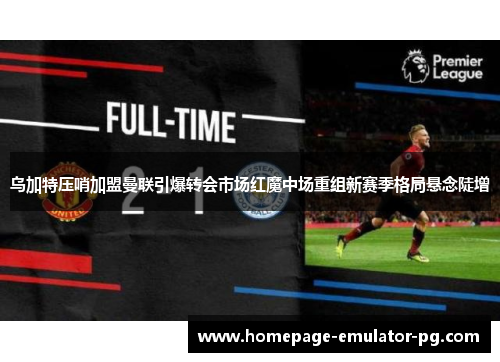 乌加特压哨加盟曼联引爆转会市场红魔中场重组新赛季格局悬念陡增