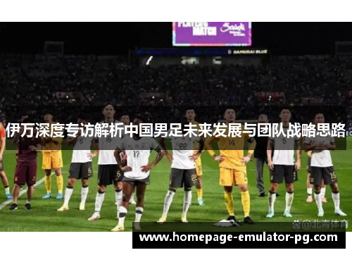 伊万深度专访解析中国男足未来发展与团队战略思路