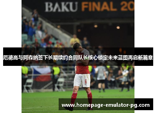 厄德高与阿森纳签下长期续约合同队长核心锁定未来蓝图再启新篇章