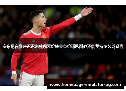 安东尼在曼联迟迟未兑现天价转会身价球队耐心还能坚持多久成疑否