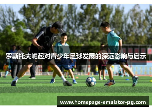 罗斯托夫崛起对青少年足球发展的深远影响与启示 罗斯托夫崛起对青少年足球发展的深远影响与启示