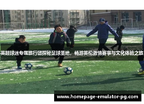 英超球迷专属旅行团探秘足球圣地，畅游英伦激情赛事与文化体验之旅