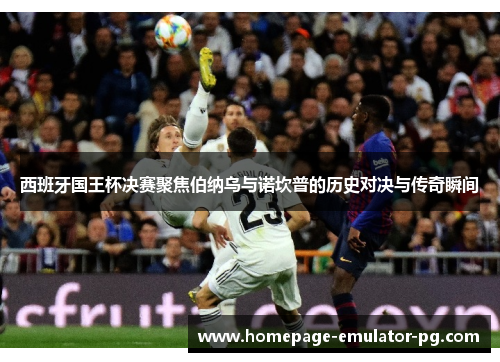 西班牙国王杯决赛聚焦伯纳乌与诺坎普的历史对决与传奇瞬间