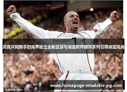 贝克汉姆携手时尚界推出全新足球与潮流跨界服饰系列引领潮流风尚