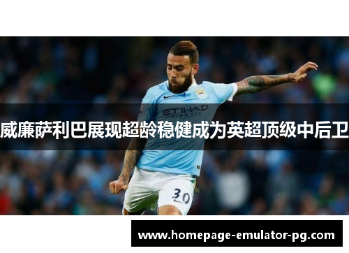 威廉萨利巴展现超龄稳健成为英超顶级中后卫 威廉萨利巴展现超龄稳健成为英超顶级中后卫
